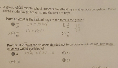 A group of 30 middle school students are attending a mathematics competition. Out of
these students, 18 are girls, and the rest are boys.
Part A: What is the ratio of boys to the total in the group?
 18/30 
 12/30 
C  18/12 
a  10/48 
Part B: I 20% of the students decided not to participate in a session, how many
students would participate?
6
12
④ 18
24