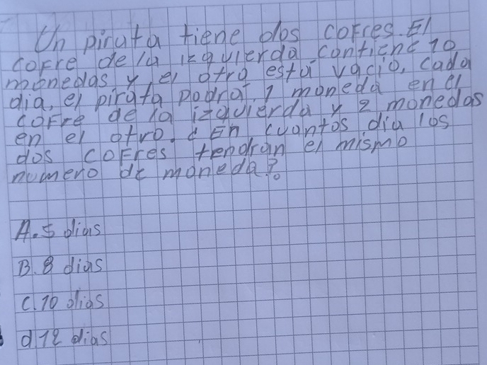 On pinuta fiene dlos coFres.
coFre de/a 12qverda conticn¢ 10
monedas x e otro estu vacio, cado
dia, e pirgfa podrat monedà ene
coFre de xa izquerday 2 monedas
en er atro¢in cuontos diu los
dos coFres tenoran e mism
numero de moneda?
A. 5 oias
B. 8 dias
C. 70 olids
dle dias