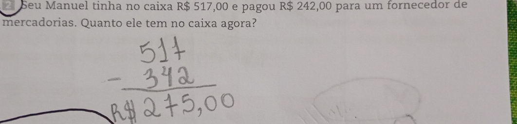 Seu Manuel tinha no caixa R$ 517,00 e pagou R$ 242,00 para um fornecedor de 
mercadorias. Quanto ele tem no caixa agora?