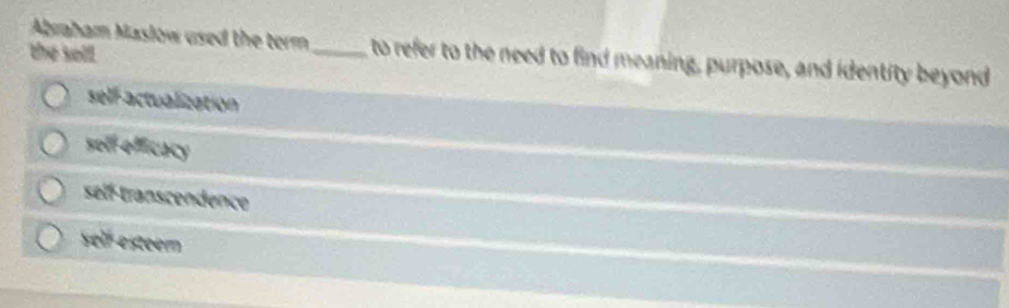 Abraham Maslow used the term _ to refer to the need to find meaning, purpose, and identity beyond
the sell.
self-actualization
sell efficacy
self-transcendence
self esteem