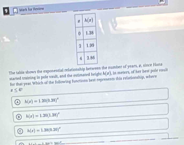 for Review
The table shows the exponential relationship between the number of years, æ, since Hana
started training in pole vault, and the estimated height h(x) , in meters, of her best pole vault
for that year. Which of the following functions best represents this relationship, where
x≤ 4
a h(x)=1.20(0.38)^x
o h(x)=1.20(1.38)^x
o h(x)=1.38(0.20)^x
_ L)_ 128(1(9)_ 