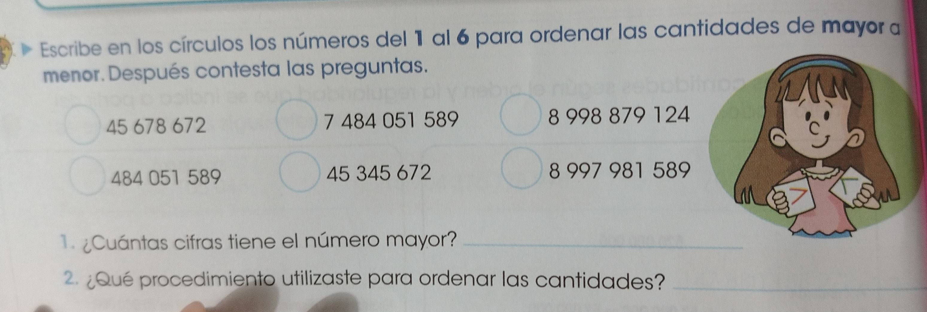 Escribe en los círculos los números del 1 al 6 para ordenar las cantidades de mayor a 
menor. Después contesta las preguntas.
45 678 672 7 484 051 589 8 998 879 124
484 051 589 45 345 672 8 997 981 589
¿ Cuántas cifras tiene el número mayor?_ 
2 Qué procedimiento utilizaste para ordenar las cantidades?_