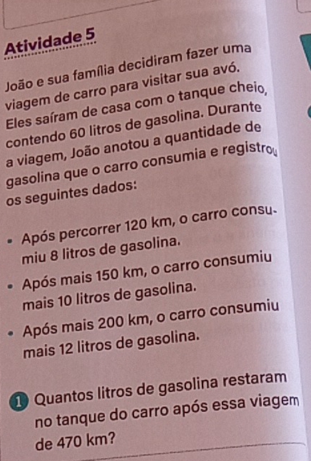 Atividade 5 
João e sua família decidiram fazer uma 
viagem de carro para visitar sua avó. 
Eles saíram de casa com o tanque cheio 
contendo 60 litros de gasolina. Durante 
a viagem, João anotou a quantidade de 
gasolina que o carro consumia e registro 
os seguintes dados: 
Após percorrer 120 km, o carro consu. 
miu 8 litros de gasolina. 
Após mais 150 km, o carro consumiu 
mais 10 litros de gasolina. 
Após mais 200 km, o carro consumiu 
mais 12 litros de gasolina. 
1 Quantos litros de gasolina restaram 
no tanque do carro após essa viagem 
de 470 km?