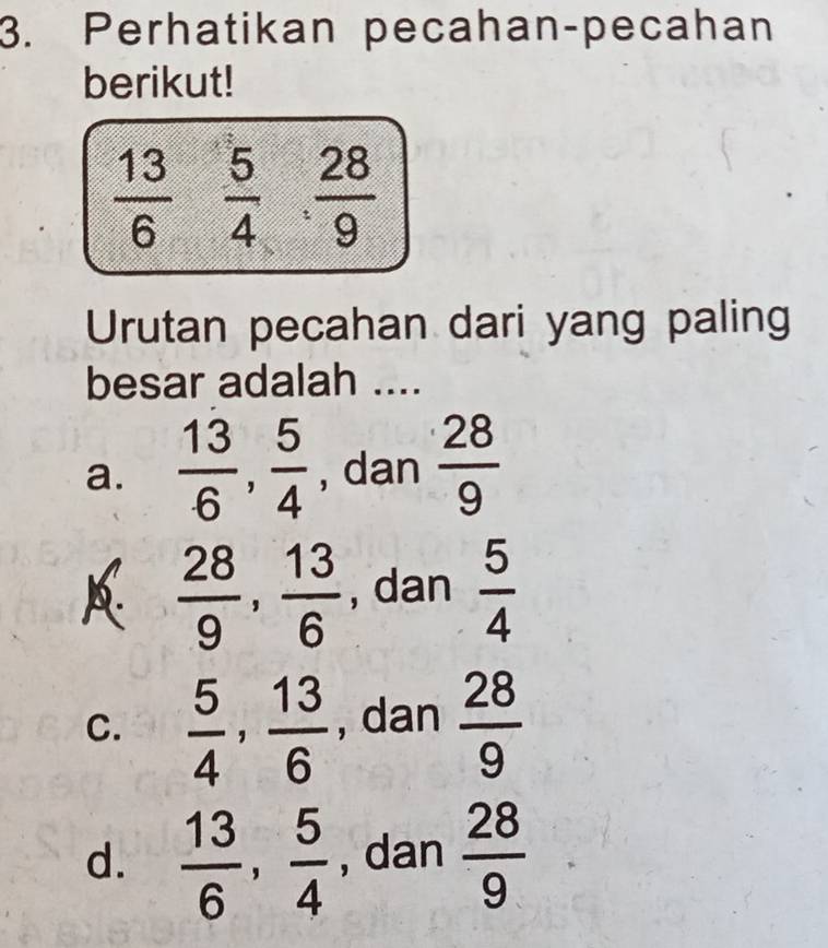 Perhatikan pecahan-pecahan
berikut!
 13/6   5/4 ·  28/9 
Urutan pecahan dari yang paling
besar adalah ....
a.  13/6 ,  5/4  , dan  28/9 
A  28/9 ,  13/6  , dan  5/4 
C.  5/4 ,  13/6  , dan  28/9 
d.  13/6 ,  5/4  , dan  28/9 