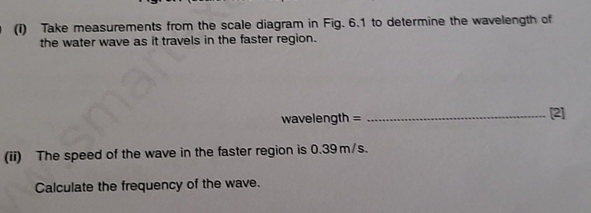 Take measurements from the scale diagram in Fig. 6.1 to determine the wavelength of 
the water wave as it travels in the faster region.
wavelength =
_[2] 
(ii) The speed of the wave in the faster region is 0.39m/s. 
Calculate the frequency of the wave.