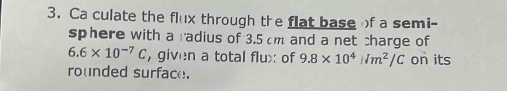 Ca culate the flux through the flat baseof a semi- 
sphere with a radius of 3.5 cm and a net charge of
6.6* 10^(-7)C , given a total flux: of 9.8* 10^4Nm^2/C on its 
rounded surface.