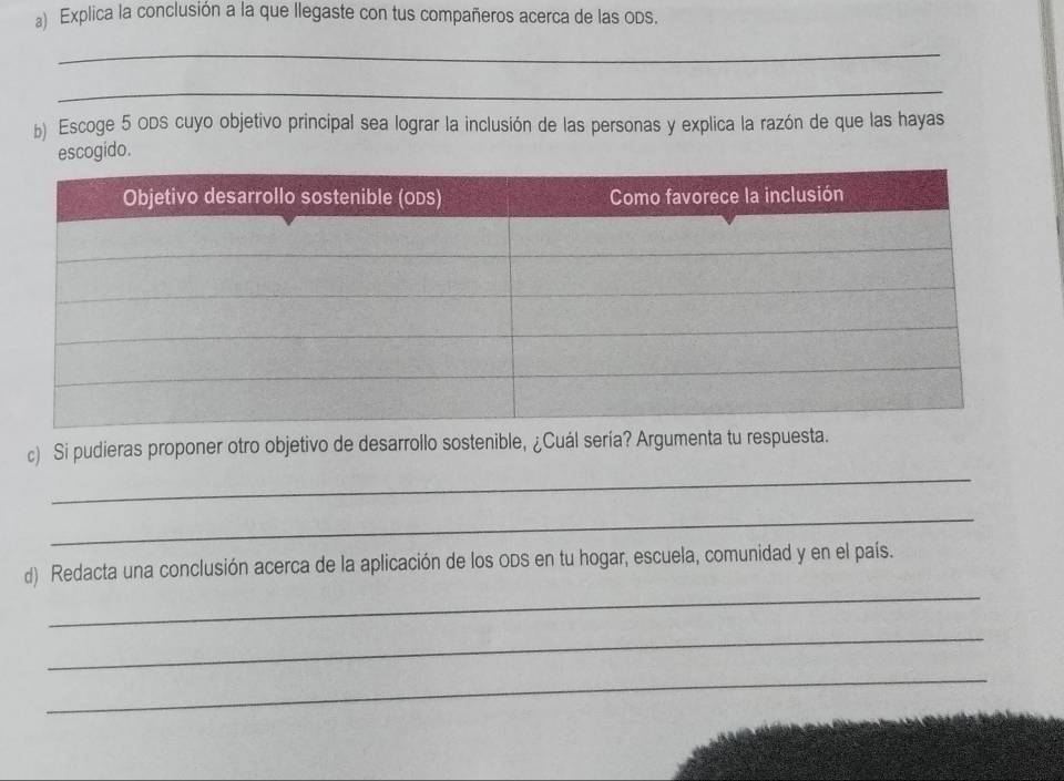 Explica la conclusión a la que llegaste con tus compañeros acerca de las ods. 
_ 
_ 
b) Escoge 5 ODS cuyo objetivo principal sea lograr la inclusión de las personas y explica la razón de que las hayas 
escogido. 
_ 
c) Si pudieras proponer otro objetivo de desarrollo sostenible, ¿Cuál sería? Argumenta tu respuesta. 
_ 
_ 
d) Redacta una conclusión acerca de la aplicación de los oDs en tu hogar, escuela, comunidad y en el país. 
_ 
_