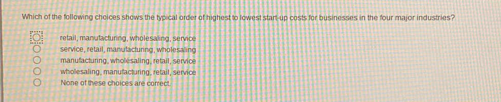 Which of the following choices shows the typical order of highest to lowest start-up costs for businesses in the four major industries?
retail, manufacturing, wholesaling, service
service, retail, manufacturing, wholesaling
manufacturing, wholesaling, retail, service
wholesaling, manufacturing, retail, service
None of these choices are correct.