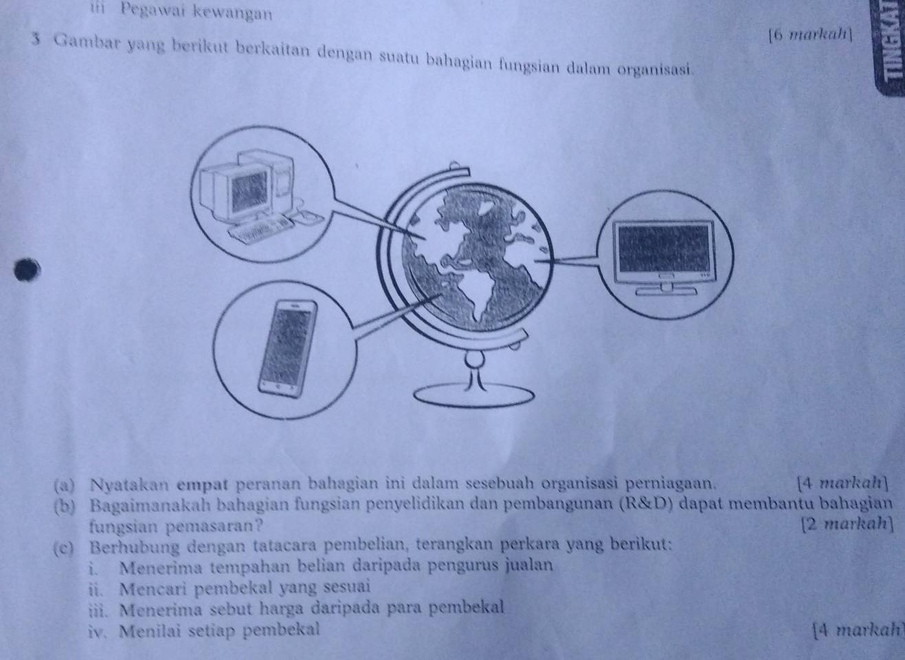 Pegawai kewangan 
[6 markah] 
3 Gambar yang berikut berkaitan dengan suatu bahagian fungsian dalam organisasi. 
(a) Nyatakan empat peranan bahagian ini dalam sesebuah organisasi perniagaan. [4 markah] 
(b) Bagaimanakah bahagian fungsian penyelidikan dan pembangunan (R&D) dapat membantu bahagian 
fungsian pemasaran? [2 markah] 
(c) Berhubung dengan tatacara pembelian, terangkan perkara yang berikut: 
i. Menerima tempahan belian daripada pengurus jualan 
ii. Mencari pembekal yang sesuai 
iii. Menerima sebut harga daripada para pembekal 
iv. Menilai setiap pembekal [4 markah]