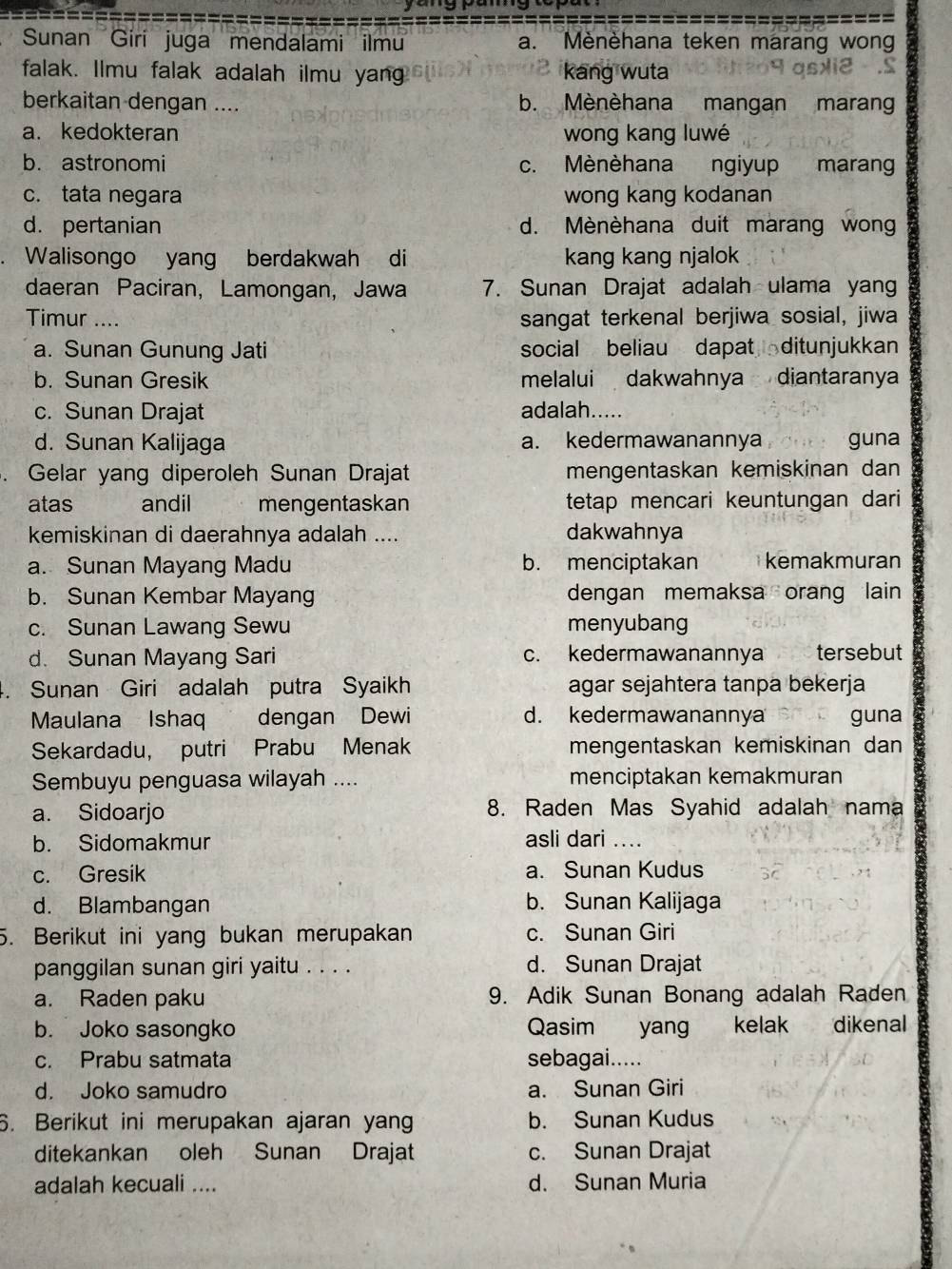 Sunan Girí juga mendalami ilmu a. Mènèhana teken marang wong
falak. Ilmu falak adalah ilmu yan kang wuta
berkaitan dengan .... b. Mènèhana mangan maran
a. kedokteran wong kang luwé
b. astronomi c. Mènèhana  ngiyup marang
c. tata negara wong kang kodanan
d. pertanian d. Mènèhana duit marang wong
Walisongo yang berdakwah di kang kang njalok
daeran Paciran, Lamongan, Jawa 7. Sunan Drajat adalah ulama yang
Timur .... sangat terkenal berjiwa sosial, jiwa
a. Sunan Gunung Jati social beliau dapat  ditunjukkan
b. Sunan Gresik melalui dakwahnya diantaranya
c. Sunan Drajat adalah.....
d. Sunan Kalijaga a. kedermawanannya guna
. Gelar yang diperoleh Sunan Drajat mengentaskan kemiskinan dan
atas andil mengentaskan tetap mencari keuntungan dari
kemiskinan di daerahnya adalah .... dakwahnya
a. Sunan Mayang Madu b. menciptakan kemakmuran
b. Sunan Kembar Mayang dengan memaksa orang lain
c. Sunan Lawang Sewu menyubang
d. Sunan Mayang Sari c. kedermawanannya tersebut
. Sunan Giri adalah putra Syaikh agar sejahtera tanpa bekerja
Maulana Ishaq dengan Dewi d. kedermawanannya guna
Sekardadu， putri Prabu Menak mengentaskan kemiskinan dan
Sembuyu penguasa wilayah .... menciptakan kemakmuran
a. Sidoarjo 8. Raden Mas Syahid adalah nama
b. Sidomakmur asli dari .
c. Gresik a. Sunan Kudus
d. Blambangan b. Sunan Kalijaga
5. Berikut ini yang bukan merupakan c. Sunan Giri
panggilan sunan giri yaitu . . . . d. Sunan Drajat
a. Raden paku 9. Adik Sunan Bonang adalah Raden
b. Joko sasongko Qasim yang kelak dikenal
c. Prabu satmata sebagai.....
d. Joko samudro a. Sunan Giri
6. Berikut ini merupakan ajaran yan b. Sunan Kudus
ditekankan oleh Sunan Drajat c. Sunan Drajat
adalah kecuali .... d. Sunan Muria