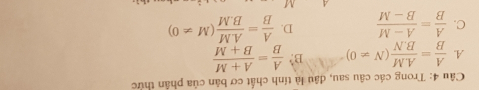 Trong các câu sau, đâu là tính chất cơ bản của phân thức
A.  A/B = (A.M)/B.N (N!= 0) B?  A/B = (A+M)/B+M 
D.
C.  A/B = (A-M)/B-M   A/B = (A.M)/B.M (M!= 0)