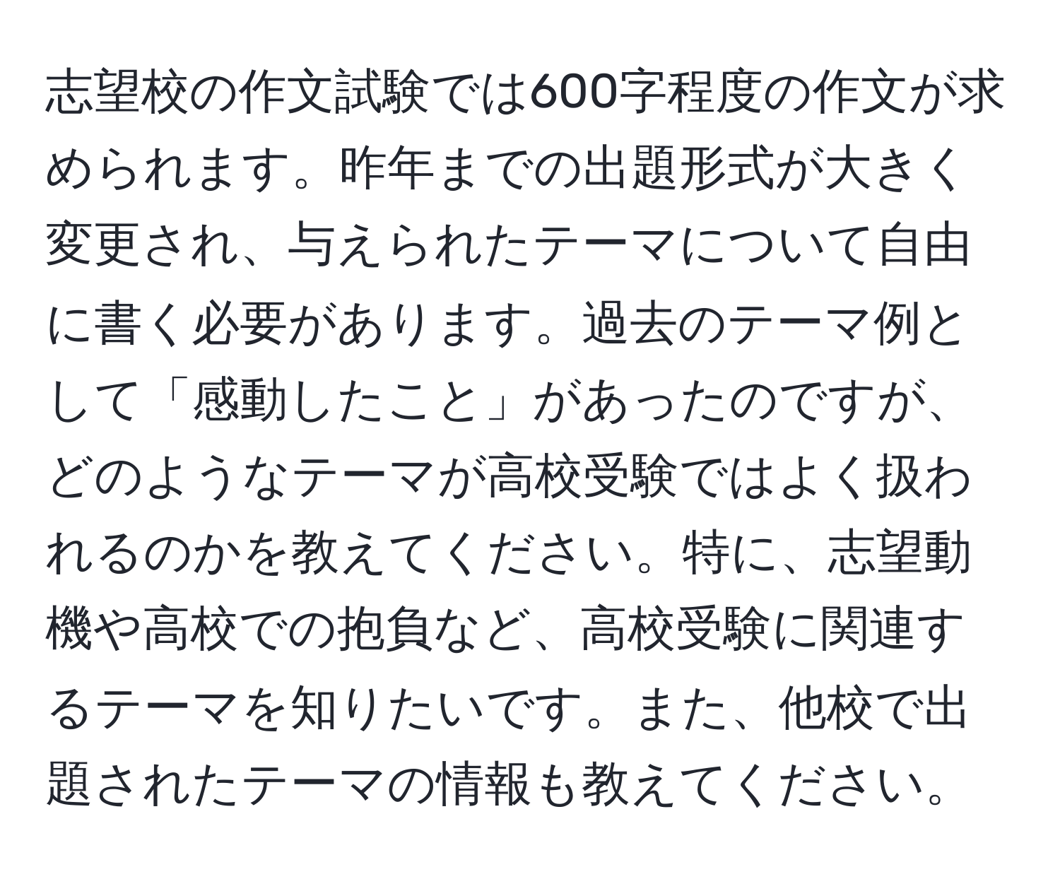 志望校の作文試験では600字程度の作文が求められます。昨年までの出題形式が大きく変更され、与えられたテーマについて自由に書く必要があります。過去のテーマ例として「感動したこと」があったのですが、どのようなテーマが高校受験ではよく扱われるのかを教えてください。特に、志望動機や高校での抱負など、高校受験に関連するテーマを知りたいです。また、他校で出題されたテーマの情報も教えてください。