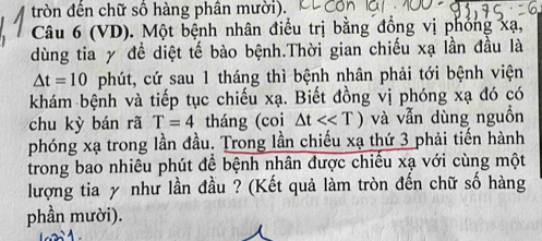 tròn đến chữ số hàng phân mười). 
Câu 6 (VD). Một bệnh nhân điều trị bằng đồng vị phỏng xạ, 
dùng tia y đề diệt tế bào bệnh.Thời gian chiếu xạ lần đầu là
△ t=10 phút, cứ sau 1 tháng thì bệnh nhân phải tới bệnh viện 
khám bệnh và tiếp tục chiếu xạ. Biết đồng vị phóng xạ đó có 
chu kỳ bán rã T=4 tháng (coi △ t<<T) và vẫn dùng nguồn 
phóng xạ trong lần đầu. Trong lần chiếu xạ thứ 3 phải tiến hành 
trong bao nhiêu phút để bệnh nhân được chiếu xạ với cùng một 
lượng tia y như lần đầu ? (Kết quả làm tròn đến chữ số hàng 
phần mười).