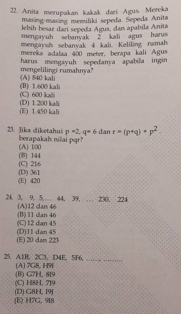 Anita merupakan kakak dari Agus. Mereka
masing-masing memiliki sepeda. Sepeda Anita
lebih besar dari sepeda Agus, dan apabila Anita
mengayuh sebanyak 2 kali agus harus
mengayuh sebanyak 4 kali. Keliling rumah
mereka adalaa 400 meter, berapa kali Agus
harus mengayuh sepedanya apabila ingin
mengelilingi rumahnya?
(A) 840 kali
(B) 1.600 kali
(C) 600 kali
(D) 1.200 kali
(E) 1.450 kali
23. Jika diketahui p=2, q=6 dan r=(p+q)+p^2
berapakah nilai pqr?
(A) 100
(B) 144
(C) 216
(D) 361
(E) 420
24. 3, 9, 5,…. 44, 39, 230, 224
(A) 12 dan 46
(B) 11 dan 46
(C) 12 dan 45
(D) 11 dan 45
(E) 20 dan 223
25. A1B, 2C3, D4E, 5F6,
(A) 7G8, H9I
(B) G7H, 8I9
(C) H8H, 719
(D) G8H, I9J
(E) H7G, 9I8