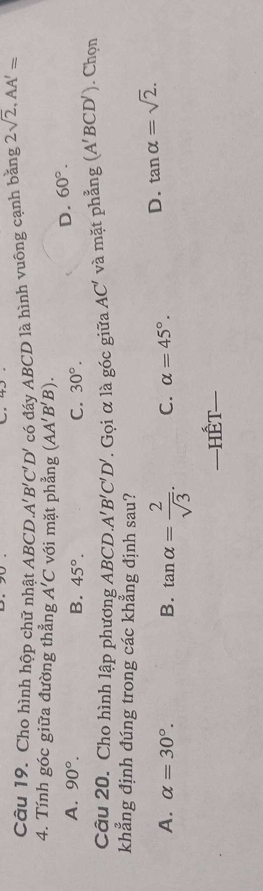 Cho hình hộp chữ nhật ABCD. A'B'C'D' có đáy ABCD là hình vuông cạnh bằng 2sqrt(2), AA'=
4. Tính góc giữa đường thẳng A'C với mặt phẳng (AA'B'B).
A. 90°.
D. 60°.
B. 45°. C. 30°. . Chọn
Câu 20. Cho hình lập phương ABCD. A'B'C'D'. Gọi α là góc giữa AC' và mặt phẳng (A'BCD')
khẳng định đúng trong các khẳng định sau?
A. alpha =30°. B. tan alpha = 2/sqrt(3) .
C. alpha =45°.
D. tan alpha =sqrt(2). 
—=Hết=