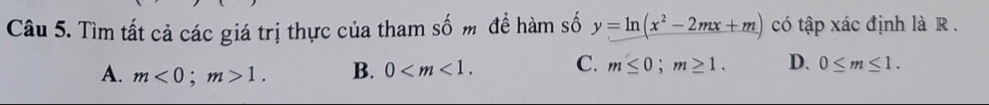 Tìm tất cả các giá trị thực của tham số m để hàm số y=ln (x^2-2mx+m) có tập xác định là R.
A. m<0</tex>; m>1. B. 0 . C. m≤ 0; m≥ 1. D. 0≤ m≤ 1.