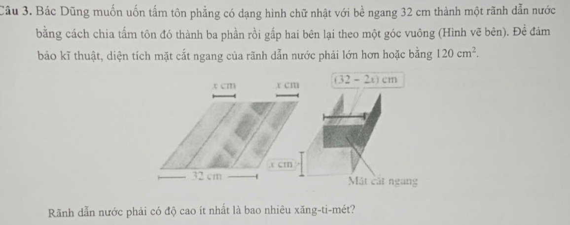 Bác Dũng muốn uốn tấm tôn phẳng có dạng hình chữ nhật với bề ngang 32 cm thành một rãnh dẫn nước
bằng cách chia tấm tôn đó thành ba phần rồi gấp hai bên lại theo một góc vuông (Hình vẽ bên). Đề đảm
bảo kĩ thuật, diện tích mặt cắt ngang của rãnh dẫn nước phải lớn hơn hoặc bằng 120cm^2.
Rãnh dẫn nước phải có độ cao ít nhất là bao nhiêu xăng-ti-mét?