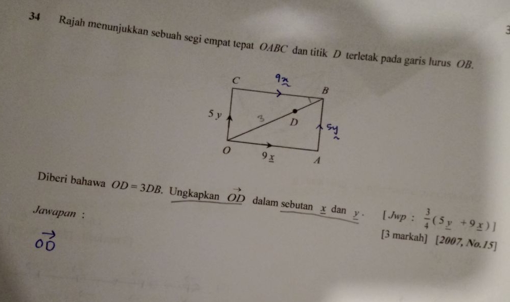 Rajah menunjukkan sebuah segi empat tepat OABC dan titik D terletak pada garis lurus OB. 
Diberi bahawa OD=3DB. Ungkapkan _ vector OD dalam sebutan x dan 
Jawapan : y. [ Jwp :  3/4 (5_ y+9_ x)]
vector OD
[3 markah] [2007, No.15]