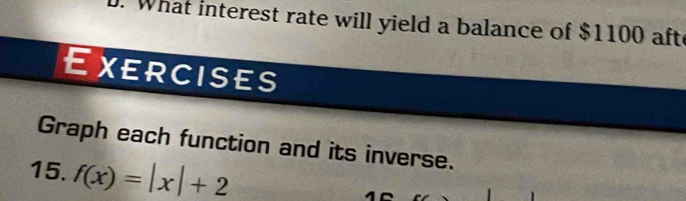 What interest rate will yield a balance of $1100 afte 
Exercises 
Graph each function and its inverse. 
15. f(x)=|x|+2