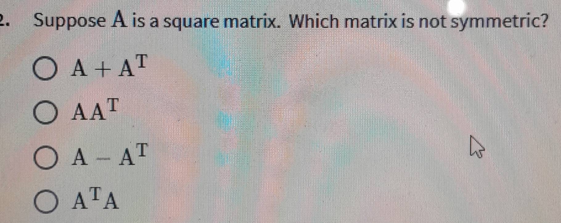 Suppose A is a square matrix. Which matrix is not symmetric?
A+A^T
AA^T
A-A^T
A^TA