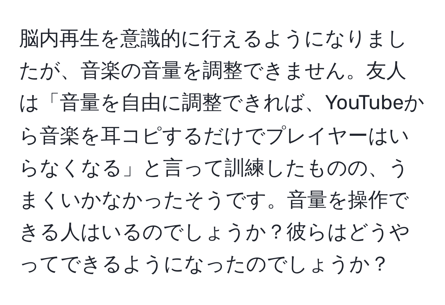 脳内再生を意識的に行えるようになりましたが、音楽の音量を調整できません。友人は「音量を自由に調整できれば、YouTubeから音楽を耳コピするだけでプレイヤーはいらなくなる」と言って訓練したものの、うまくいかなかったそうです。音量を操作できる人はいるのでしょうか？彼らはどうやってできるようになったのでしょうか？