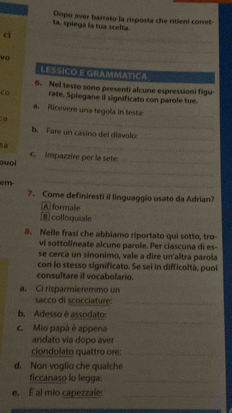 Dopo aver barrato la risposta che ritieni corret-
ta, spiega la tua scelta.
ci
_
_
vo
LESSICO E GRAMMATICA
6. Nel testo sono presenti alcune espressioni figu-
co rate. Spiegane il significato con parole tue.
_
a. Ricevere una tegola in testa:_
a
b. Fare un casino del diavolo:
_
sa
_
c. Impazzire per la sete:_
_
puoi
em
_
7. Come definiresti il linguaggio usato da Adrian?
A formale
B colloquiale
8. Nelle frasi che abbiamo riportato qui sotto, tro-
vi sottolineate alcune parole. Per ciascuna di es-
se cerca un sinonimo, vale a dire un’altra parola
con lo stesso significato. Se sei in difficoltà, puoi
consultare il vocabolario.
a. Ci risparmieremmo un
sacco di scocciature:_
b. Adesso è assodato:
_
_
c. Mio papá è appena
andato via dopo aver
ciondolato quattro ore:_
_
d. Non voglio che qualche
ficcanaso lo legga:_
_
e, É al mio capezzale:_