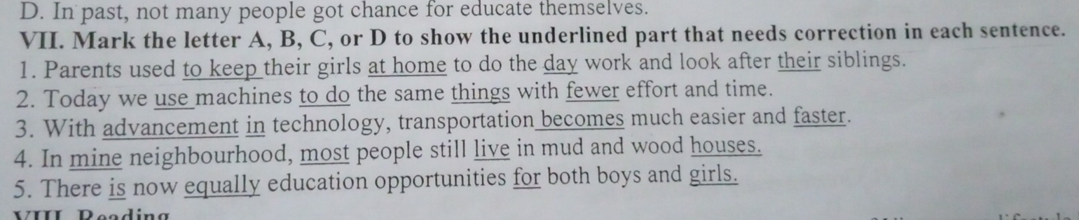 D. In past, not many people got chance for educate themselves.
VII. Mark the letter A, B, C, or D to show the underlined part that needs correction in each sentence.
1. Parents used to keep their girls at home to do the day work and look after their siblings.
2. Today we use machines to do the same things with fewer effort and time.
3. With advancement in technology, transportation becomes much easier and faster.
4. In mine neighbourhood, most people still live in mud and wood houses.
5. There is now equally education opportunities for both boys and girls.
II Deedíng