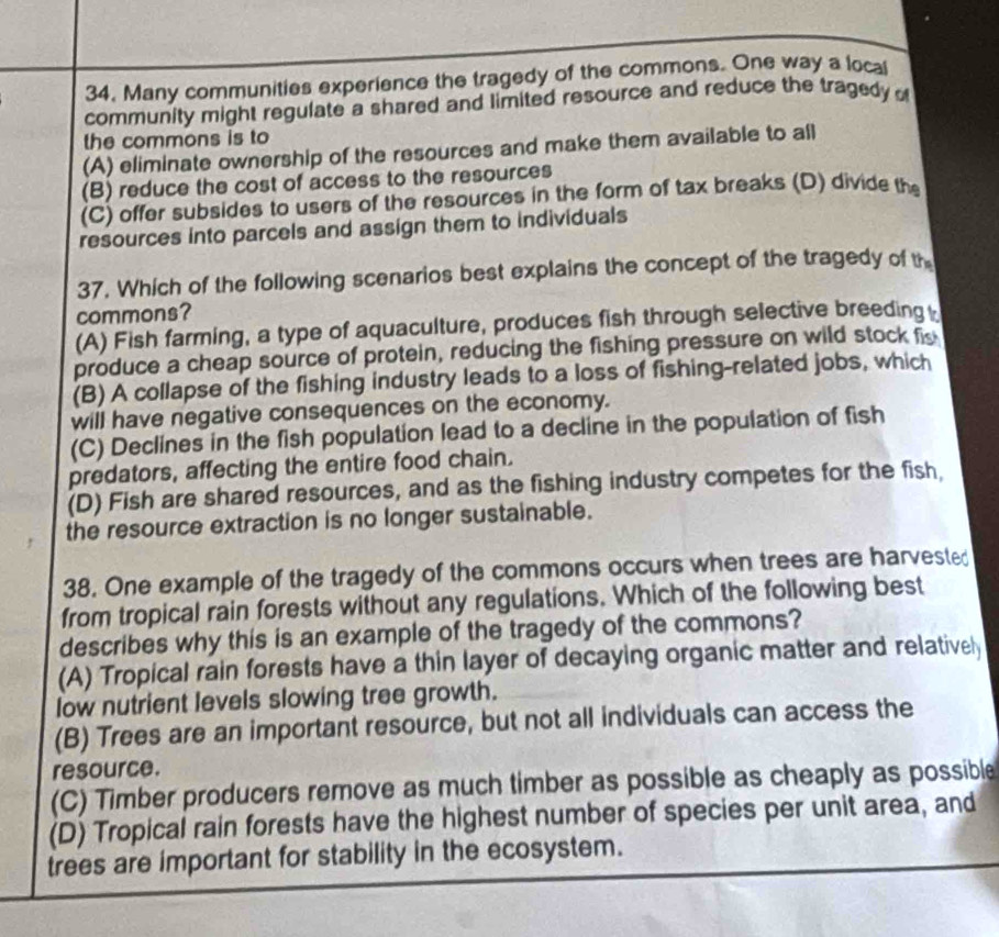 Many communities experience the tragedy of the commons. One way a local
community might regulate a shared and limited resource and reduce the tragedy 
the commons is to
(A) eliminate ownership of the resources and make them available to all
(B) reduce the cost of access to the resources
(C) offer subsides to users of the resources in the form of tax breaks (D) divide the
resources into parcels and assign them to individuals
37. Which of the following scenarios best explains the concept of the tragedy of th
commons?
(A) Fish farming, a type of aquaculture, produces fish through selective breeding
produce a cheap source of protein, reducing the fishing pressure on wild stock fis
(B) A collapse of the fishing industry leads to a loss of fishing-related jobs, which
will have negative consequences on the economy.
(C) Declines in the fish population lead to a decline in the population of fish
predators, affecting the entire food chain.
(D) Fish are shared resources, and as the fishing industry competes for the fish,
the resource extraction is no longer sustainable.
38. One example of the tragedy of the commons occurs when trees are harvested
from tropical rain forests without any regulations. Which of the following best
describes why this is an example of the tragedy of the commons?
(A) Tropical rain forests have a thin layer of decaying organic matter and relativel
low nutrient levels slowing tree growth.
(B) Trees are an important resource, but not all individuals can access the
resource.
(C) Timber producers remove as much timber as possible as cheaply as possible
(D) Tropical rain forests have the highest number of species per unit area, and
trees are important for stability in the ecosystem.