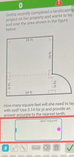 Gretta recently completed a landscaping 
project on her property and wants to lay 
sod over the area shown in the figure 
below. 
How many square feet will she need to lay 
with sod? Use 3.14 for pi and provide an 
answer accurate to the nearest tenth. 
labet required 
# x^2^1C .