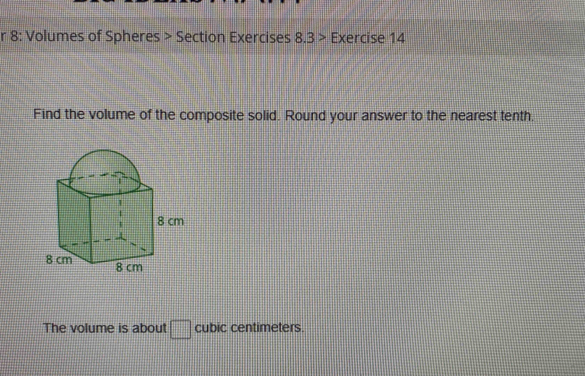 8: Volumes of Spheres > Section Exercises 8.3> Exercise 14 
Find the volume of the composite solid. Round your answer to the nearest tenth, 
The volume is about □ cubic centimeters