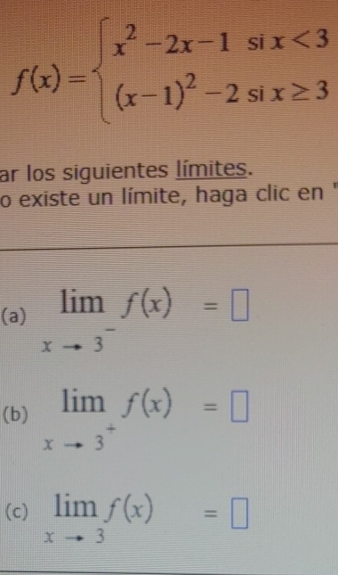 f(x)=beginarrayl x^2-2x-1six<3 (x-1)^2-2six≥ 3endarray.
ar los siguientes límites. 
o existe un límite, haga clic en ' 
(a) limlimits _xto 3^-f(x)=□
(b) limlimits _xto 3^+f(x)=□
(c) limlimits _xto 3f(x)=□