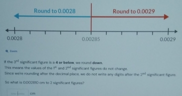 Round to 0.0028 Round to 0.0029
0.0028 0.00285 0.0029
0 2oom 
the 3^(nl) significant figure is a 4 or below, we round down. 
This means the values of the 1° and 2^(nd) significant figures do not change. 
Since we're rounding after the decimal place, we do not write any digits after the 2^(nd) significant figure. 
So what is 0:002810 cm to 2 significant figures?
| cm