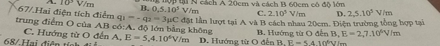 A. 10^3 V/m g nộp tại N cách A 20cm và cách B 60cm có độ lớn
B. 0,5.10^5V/m
C. 2.10^5V/m D. 2,5.10^5V/m
67/.Hai điện tích điểm q_1=-q_2=3mu C lặt lần lượt tại A và B cách nhau 20cm. Điện trường tổng hợp tại
trung điểm O của AB có:A. độ lớn bằng không
B. Hướng từ O đến B, E=2,7.10^6V/m
C. Hướng từ O đến A, E=5, 4.10^6V/m D. Hướng từ O đến B, E=5.410^6V/m
68/Hai điện tính a=2
