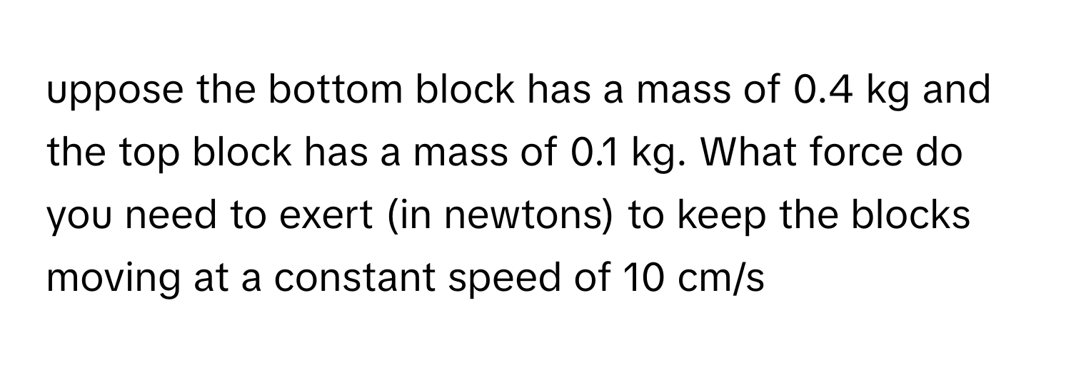 uppose the bottom block has a mass of 0.4 kg and the top block has a mass of 0.1 kg. What force do you need to exert (in newtons) to keep the blocks moving at a constant speed of 10 cm/s