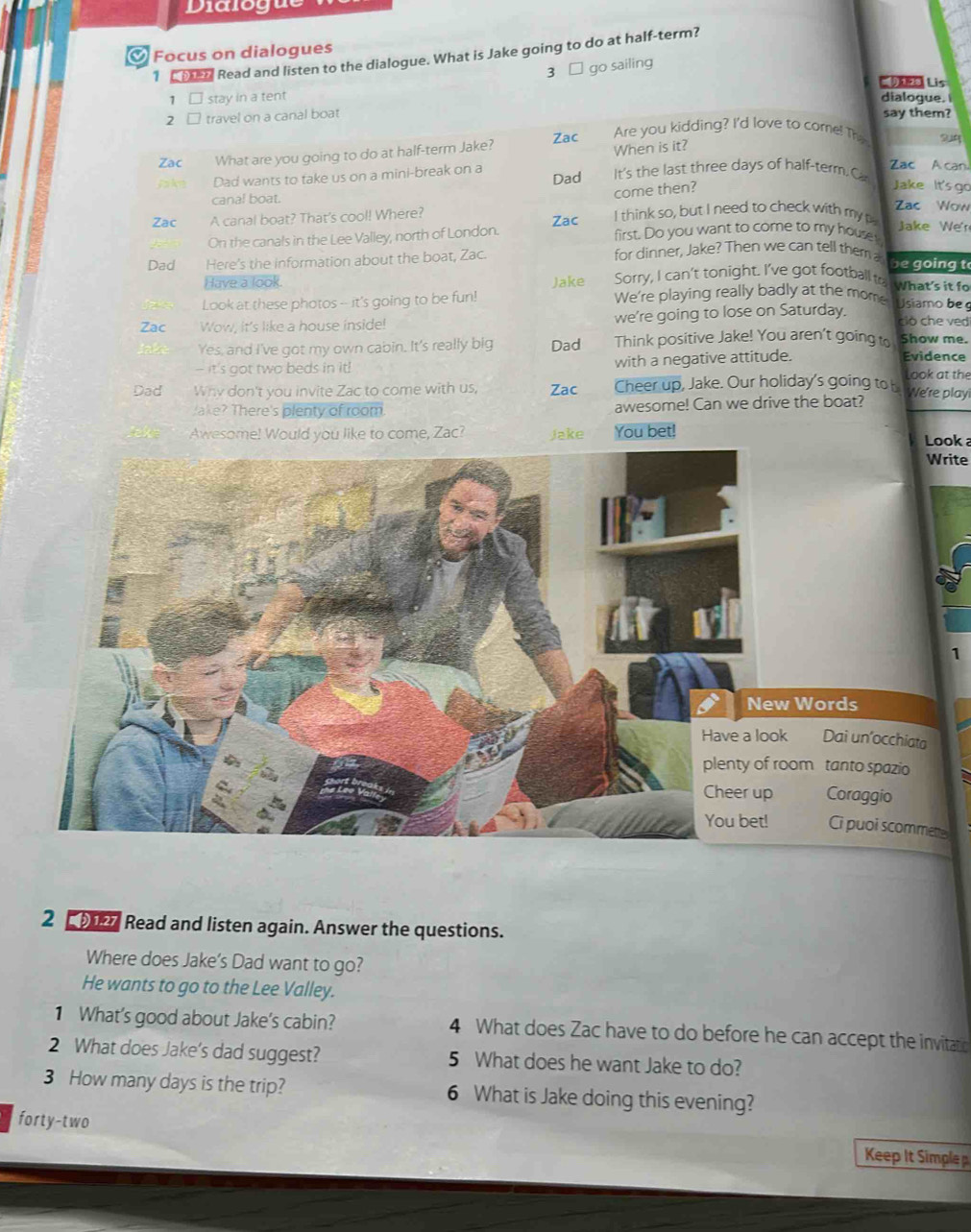 Dialogue
Focus on dialogues
1   Read and listen to the dialogue. What is Jake going to do at half-term?
3 □ go sailing
 Lis
1 □ stay in a tent dialogue.
2 □ travel on a canal boat say them?
Zac What are you going to do at half-term Jake? Zac Are you kidding? I'd love to come! The
Jakg Dad wants to take us on a mini-break on a Dad When is it? It's the last three days of half-term.C Zac A can.
come then?
Jake It's  go
canal boat. Zac Wow
Zac A canal boat? That's cool! Where? Zac I think so, but I need to check with my Jake We'r
On the canals in the Lee Valley, north of London. first. Do you want to come to my house
Dad Here's the information about the boat, Zac. for dinner, Jake? Then we can tell them a be going t
Sorry, I can't tonight. I've got football ta what's it fo
Have a look. Jake We're playing really badly at the mome usiamo be 
Look at these photos -- it's going to be fun!
Zac a Wow, it's like a house inside! we're going to lose on Saturday. ció che ved
Yes, and I've got my own cabin. It's really big Dad Think positive Jake! You aren't going to Show me.
- it's got two beds in it! with a negative attitude.
Evidence
look at the
Dad Why don't you invite Zac to come with us, Zac Cheer up, Jake. Our holiday's going to b We're play
Jake? There's plenty of room. awesome! Can we drive the boat?
Awesome! Would you like to come, Zac? Jake You bet! Look 
Write
1
Words
a
k Dai un’occhiata
oom tanto spazio a
Coraggio
Ci puoi scommettes
2  9127 Read and listen again. Answer the questions.
Where does Jake's Dad want to go?
He wants to go to the Lee Valley.
1 What's good about Jake's cabin? 4 What does Zac have to do before he can accept the invitato
2 What does Jake's dad suggest? 5 What does he want Jake to do?
3 How many days is the trip? 6 What is Jake doing this evening?
forty-two
Keep It Simple p