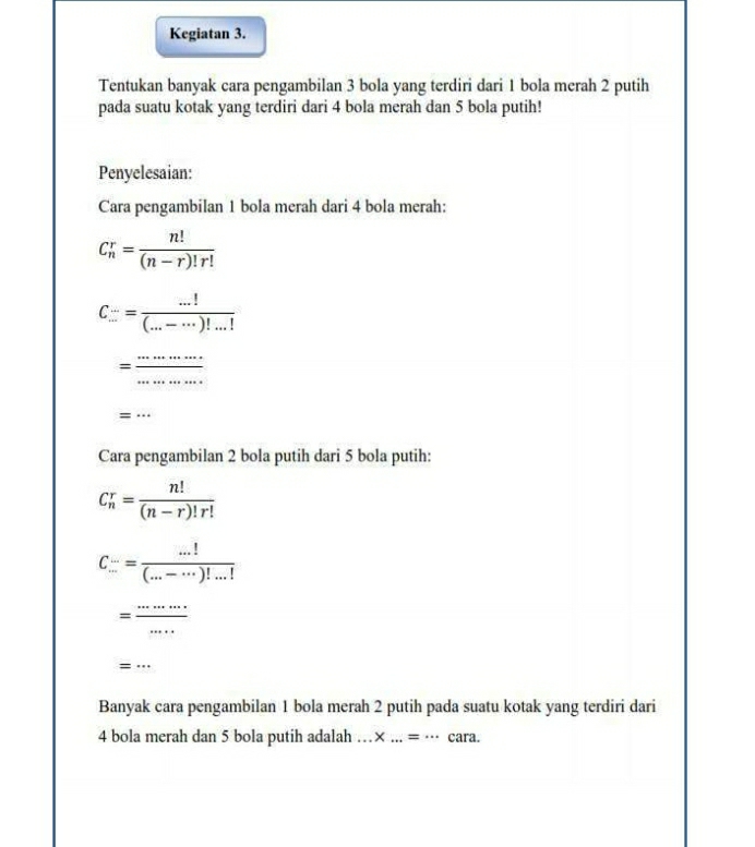 Kegiatan 3. 
Tentukan banyak cara pengambilan 3 bola yang terdiri dari 1 bola merah 2 putih 
pada suatu kotak yang terdiri dari 4 bola merah dan 5 bola putih! 
Penyelesaian: 
Cara pengambilan 1 bola merah dari 4 bola merah:
C_n^(r=frac n!)(n-r)!r!
C...= (...!)/(...-...)!...! 
= ·s ·s /·s ·s   _ 
= x= 
Cara pengambilan 2 bola putih dari 5 bola putih:
C_n^(r=frac n!)(n-r)!r!
C_(...)^(...)= (...!)/(...-...)!...! 
= ·s ·s /·s  
=... 
Banyak cara pengambilan 1 bola merah 2 putih pada suatu kotak yang terdiri dari
4 bola merah dan 5 bola putih adalah … * ...=... cara.