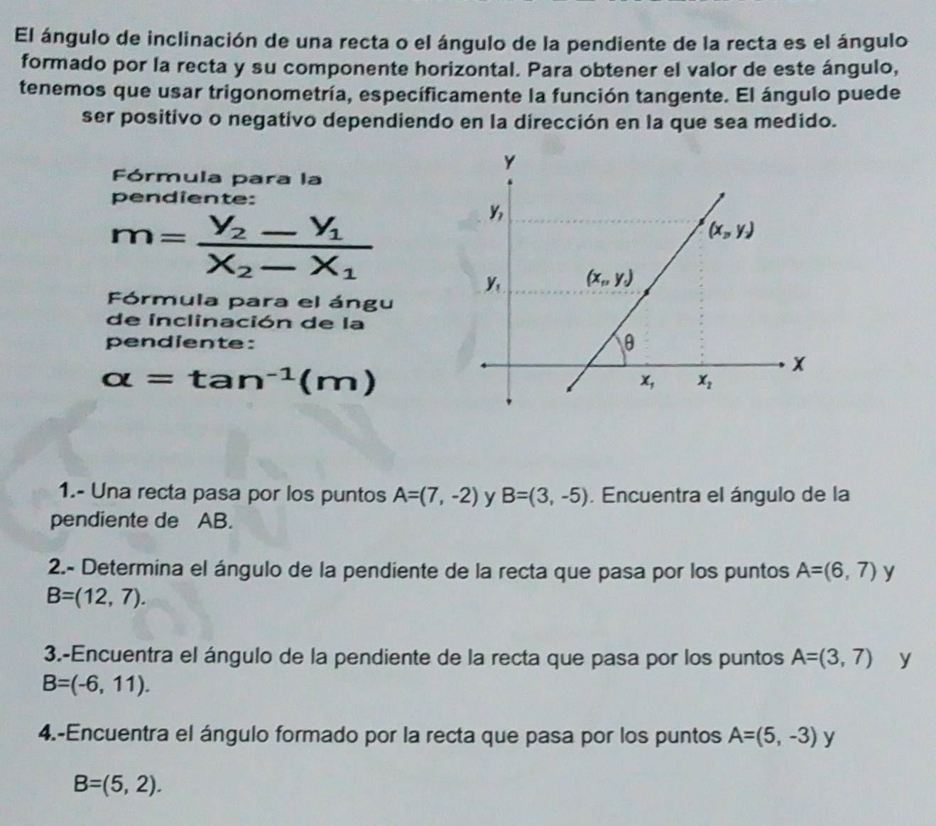 El ángulo de inclinación de una recta o el ángulo de la pendiente de la recta es el ángulo
formado por la recta y su componente horizontal. Para obtener el valor de este ángulo,
tenemos que usar trigonometría, específicamente la función tangente. El ángulo puede
ser positivo o negativo dependiendo en la dirección en la que sea medido.
Fórmula para la
pendiente:
m=frac V_2-V_1X_2-X_1
Fórmula para el ángu
de inclinación de la
pendiente:
alpha =tan^(-1)(m)
1.- Una recta pasa por los puntos A=(7,-2) y B=(3,-5). Encuentra el ángulo de la
pendiente de AB.
2.- Determina el ángulo de la pendiente de la recta que pasa por los puntos A=(6,7) y
B=(12,7).
3.-Encuentra el ángulo de la pendiente de la recta que pasa por los puntos A=(3,7) y
B=(-6,11).
4.-Encuentra el ángulo formado por la recta que pasa por los puntos A=(5,-3)y
B=(5,2).