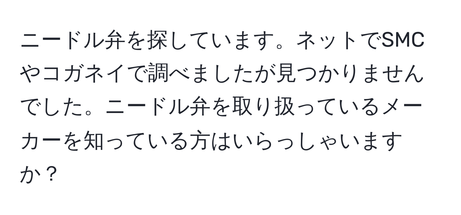 ニードル弁を探しています。ネットでSMCやコガネイで調べましたが見つかりませんでした。ニードル弁を取り扱っているメーカーを知っている方はいらっしゃいますか？