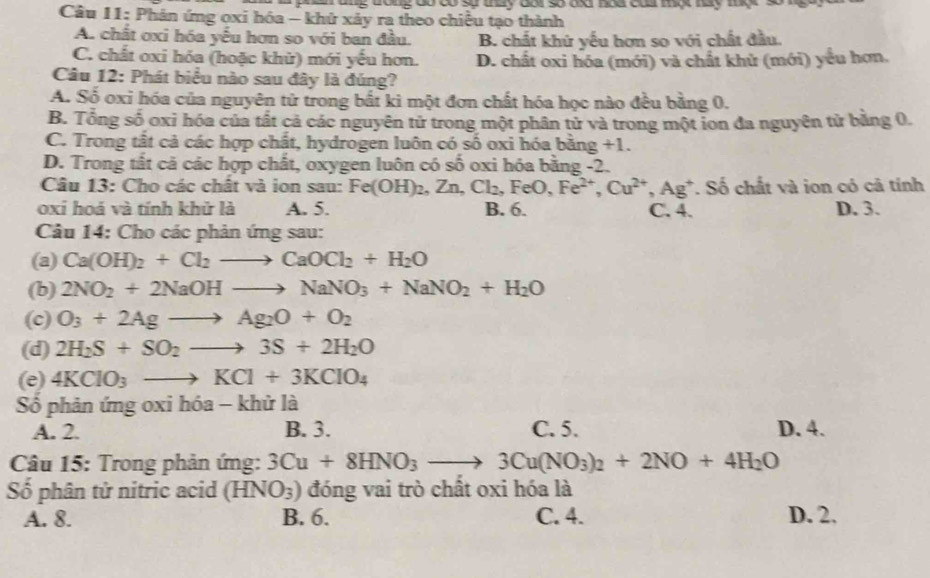 a ang tong do có sự thày dai số da nòa củ mộc tay tợ 
Câu 11: Phản ứng oxi hóa - khử xảy ra theo chiều tạo thành
A. chất ơxi hóa yếu hơn so với ban đầu. B. chất khứ yếu hơn so với chất đầu.
C. chất oxi hóa (hoặc khử) mới yếu hơn. D. chất oxi hóa (mới) và chất khử (mới) yếu hơn.
Câu 12: Phát biểu nào sau đây là đúng?
A. Số oxi hóa của nguyên tử trong bắt ki một đơn chất hóa học nào đều bằng 0.
B. Tổng số oxỉ hóa của tất cả các nguyên tử trong một phân tử và trong một ion đa nguyên tử bằng 0.
C. Trong tất cả các hợp chất, hydrogen luôn có số oxi hóa bằng +1.
D. Trong tất cả các hợp chất, oxygen luôn có số oxi hóa bằng -2.
Câu 13: Cho các chất và ion sau: Fe(OH)_2,Zn,Cl_2,FeO,Fe^(2+),Cu^(2+),Ag^+ *. Số chất và ion có cả tính
oxi hoá và tính khử là A. 5. B. 6. C. 4. D. 3.
Câu 14: Cho các phản ứng sau:
(a) Ca(OH)_2+Cl_2to CaOCl_2+H_2O
(b) 2NO_2+2NaOHto NaNO_3+NaNO_2+H_2O
(c) O_3+2Agto Ag_2O+O_2
(d) 2H_2S+SO_2to 3S+2H_2O
(e) 4KClO_3to KCl+3KClO_4
Số phản ứng oxi hóa - khử là
A. 2. B. 3. C. 5. D. 4.
Câu 15: Trong phản ứng: 3Cu+8HNO_3 _  3Cu(NO_3)_2+2NO+4H_2O
Số phân tử nitric acid (HNO_3) đóng vai trò chất oxi hóa là
A. 8. B. 6. C. 4. D. 2.