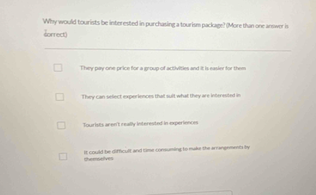 Why would tourists be interested in purchasing a tourism package? (More than one answer is
dorrect)
They pay one price for a group of activities and it is easier for them
They can select experiences that suit what they are interested in
Tourists aren't really interested in experiences
It could be difficult and time consuming to make the arrangements by
themselves