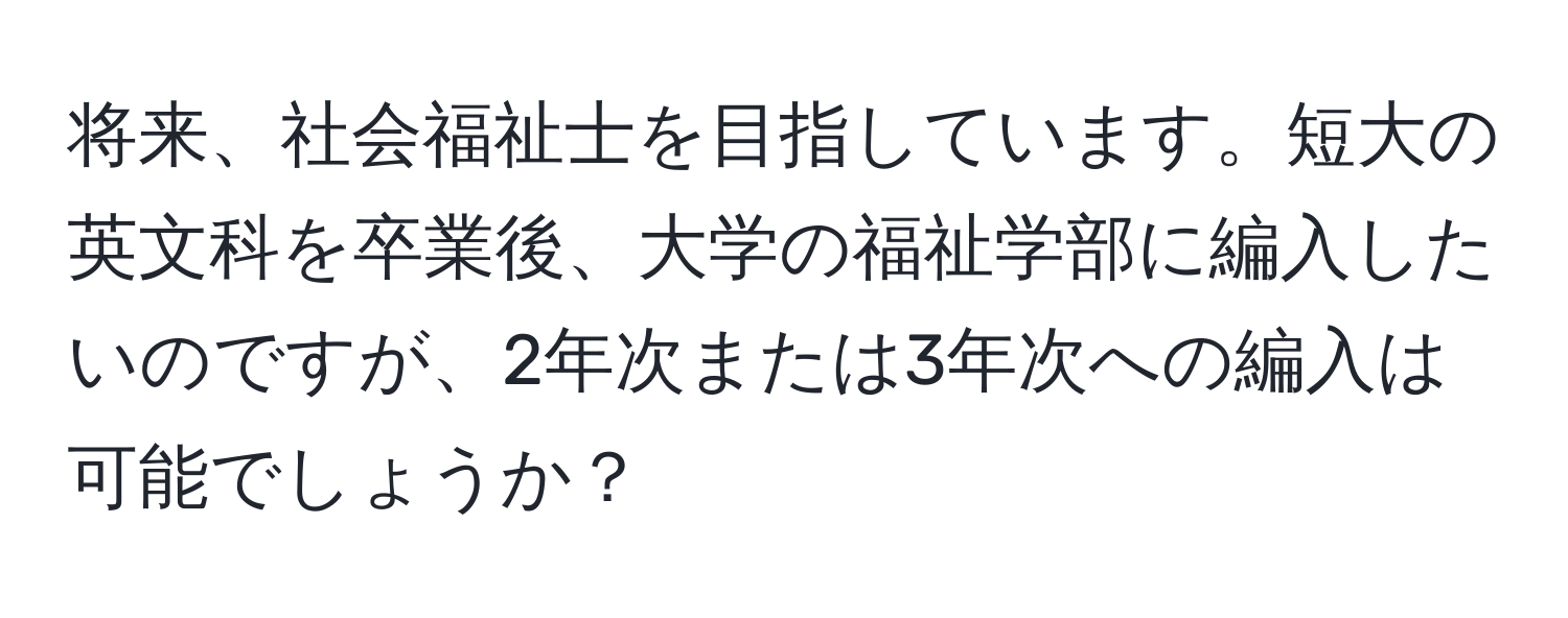 将来、社会福祉士を目指しています。短大の英文科を卒業後、大学の福祉学部に編入したいのですが、2年次または3年次への編入は可能でしょうか？