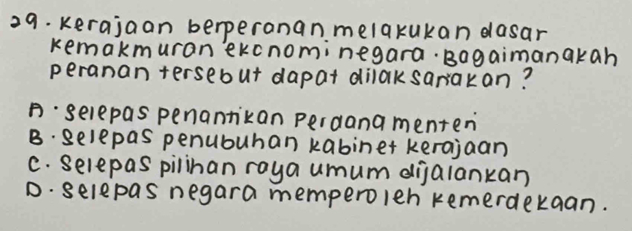 kerajaan berperanan melakukan dasar
kemakmuran ekcnominegara. Bagaimanakah
peranan tersebut dapat dilaksarakan?
B· selepas penantikan perdana menten
B. gelepas penububan kabinet kerajaan
C. Selepas pilinan raya umum dijalankan
D. selepas negara memperolen remerdekaan.