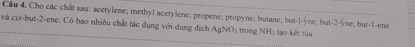 Cho các chất sau: acetylene; methyl acetylene; propene; propyne; butane; but-l-yne; but -2 -yne; but -1 -ene 
và cis-but -2 -ene. Có bao nhiêu chất tác dụng với dung dịch AgNO_3 trong NH_3 tạo kết tùa.