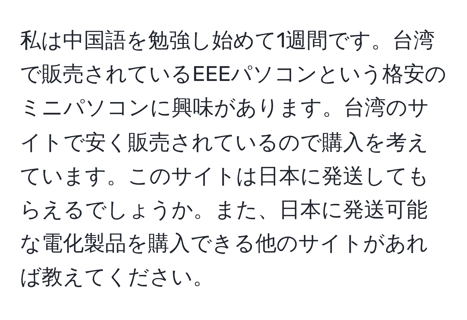 私は中国語を勉強し始めて1週間です。台湾で販売されているEEEパソコンという格安のミニパソコンに興味があります。台湾のサイトで安く販売されているので購入を考えています。このサイトは日本に発送してもらえるでしょうか。また、日本に発送可能な電化製品を購入できる他のサイトがあれば教えてください。