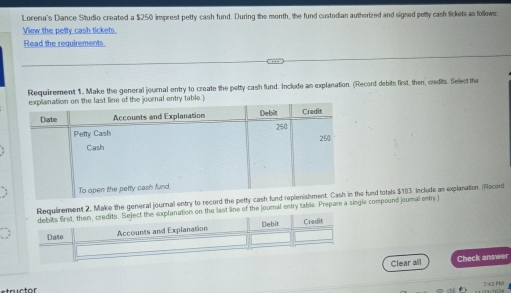 Lorena's Dance Studio created a $250 imprest petty cash fund. During the month, the fund custodian authorized and signed petty cash lickets as follows 
View the petly cash tickets. 
Read the requirements. 
Requirement 1. Make the general journal entry to create the petty cash fund. Include an explanation. (Record debits first, then, credits. Select the 
equirement 2. Make the general journal entry to record the pete fund totals $103. Include an explanation. (Record 
e last line of the journal entry table. Prepare a single compound joumal entry ) 
Clear all Check answer 
7:43 PM