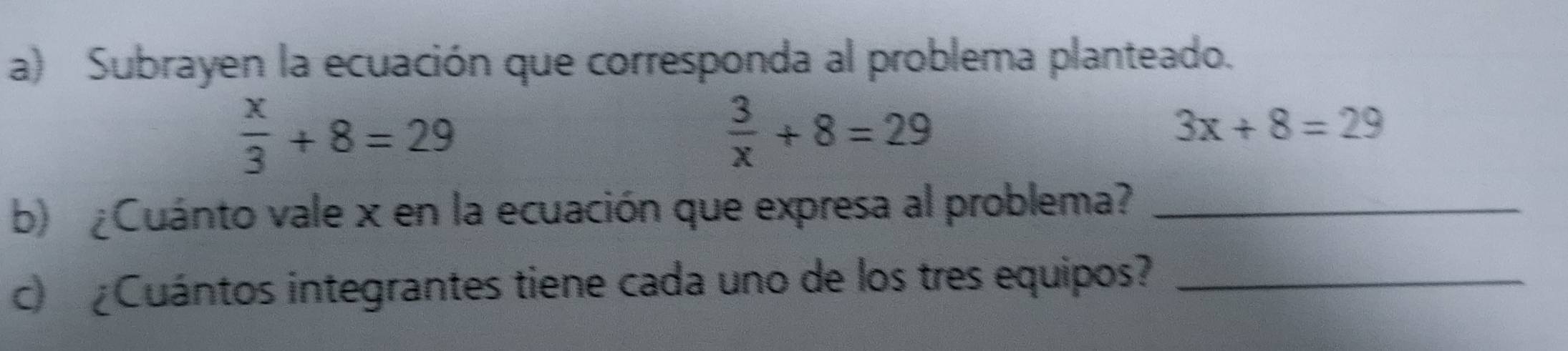 Subrayen la ecuación que corresponda al problema planteado.
 x/3 +8=29
 3/x +8=29
3x+8=29
b) ¿Cuánto vale x en la ecuación que expresa al problema?_ 
c ¿Cuántos integrantes tiene cada uno de los tres equipos?_