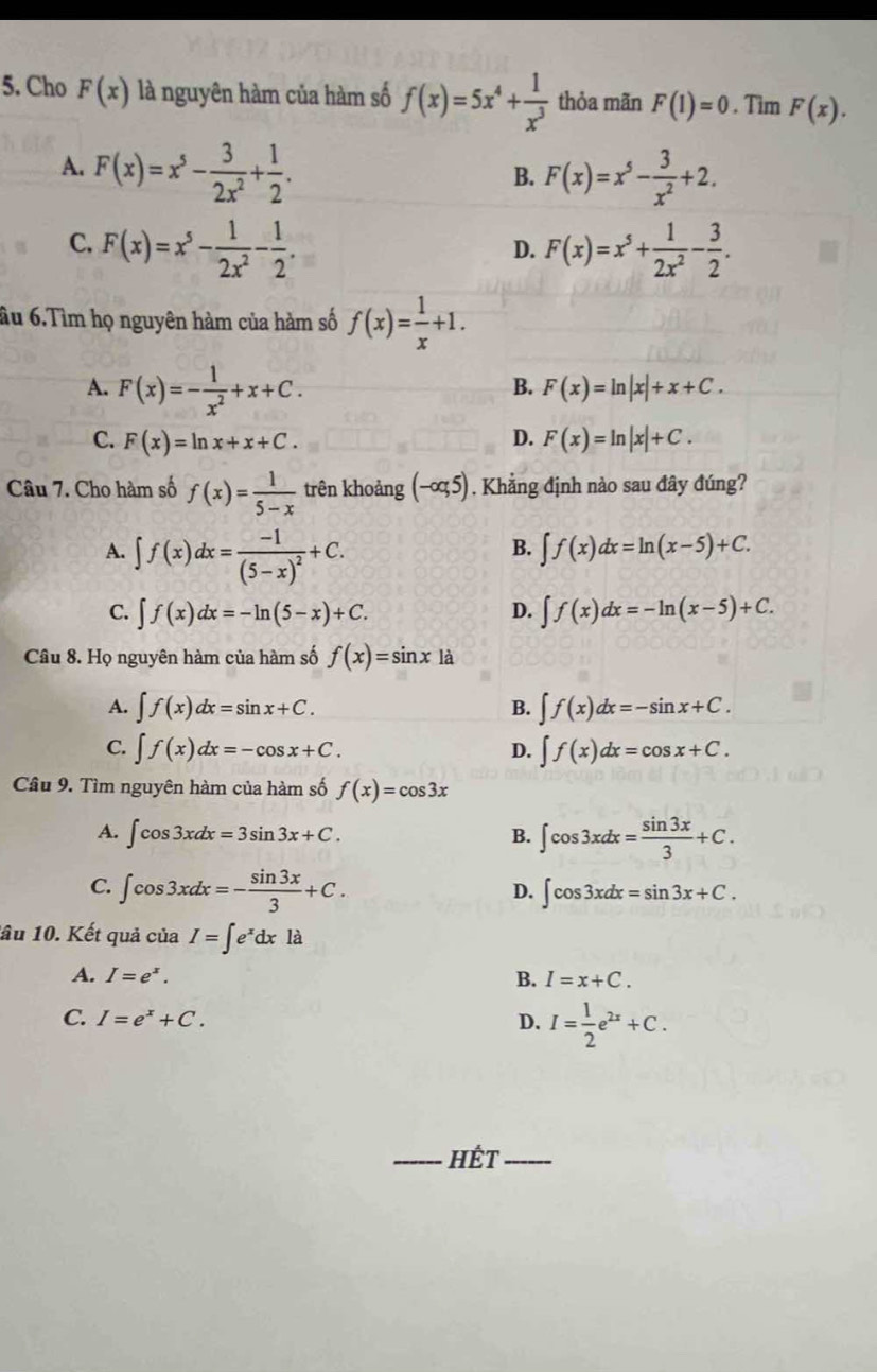 Cho F(x) là nguyên hàm của hàm số f(x)=5x^4+ 1/x^3  thỏa mãn F(1)=0. Tim F(x).
A. F(x)=x^5- 3/2x^2 + 1/2 .
B. F(x)=x^5- 3/x^2 +2.
C. F(x)=x^5- 1/2x^2 - 1/2 . F(x)=x^5+ 1/2x^2 - 3/2 .
D.
ầu 6.Tìm họ nguyên hàm của hàm số f(x)= 1/x +1.
A. F(x)=- 1/x^2 +x+C.
B. F(x)=ln |x|+x+C.
C. F(x)=ln x+x+C. D. F(x)=ln |x|+C.
Câu 7. Cho hàm số f(x)= 1/5-x  trên khoảng (-∈fty ,5). Khẳng định nào sau đây đúng?
A. ∈t f(x)dx=frac -1(5-x)^2+C.
B. ∈t f(x)dx=ln (x-5)+C.
C. ∈t f(x)dx=-ln (5-x)+C. D. ∈t f(x)dx=-ln (x-5)+C.
Câu 8. Họ nguyên hàm của hàm số f(x)=sin x là
A. ∈t f(x)dx=sin x+C. B. ∈t f(x)dx=-sin x+C.
C. ∈t f(x)dx=-cos x+C. D. ∈t f(x)dx=cos x+C.
Câu 9. Tìm nguyên hàm của hàm số f(x)=cos 3x
A. ∈t cos 3xdx=3sin 3x+C. B. ∈t cos 3xdx= sin 3x/3 +C.
C. ∈t cos 3xdx=- sin 3x/3 +C. ∈t cos 3xdx=sin 3x+C.
D.
âu 10. Kết quả của I=∈t e^xdxla
A. I=e^x. B. I=x+C.
C. I=e^x+C. D. I= 1/2 e^(2x)+C.
_HÊT_