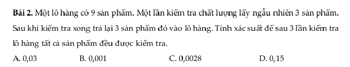 Một lộ hàng có 9 sản phẩm. Một lần kiểm tra chất lượng lấy ngẫu nhiên 3 sản phẩm.
Sau khi kiểm tra xong trả lại 3 sản phẩm đó vào lô hàng. Tính xác suất để sau 3 lần kiểm tra
lồ hàng tất cả sản phẩm đều được kiểm tra.
A. 0,03 B. 0,001 C. 0,0028 D. 0,15