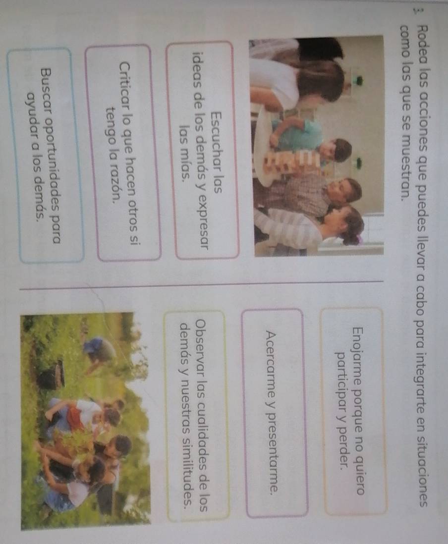 Rodea las acciones que puedes llevar a cabo para integrarte en situaciones 
como las que se muestran. 
Enojarme porque no quiero 
participar y perder. 
Acercarme y presentarme. 
Escuchar las 
ideas de los demás y expresar Observar las cualidades de los 
las mías. demás y nuestras similitudes. 
Criticar lo que hacen otros si 
tengo la razón. 
Buscar oportunidades para 
ayudar a los demás.