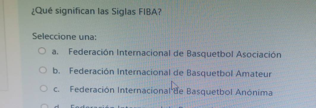 ¿Qué significan las Siglas FIBA?
Seleccione una:
a. Federación Internacional de Basquetbol Asociación
b. Federación Internacional de Basquetbol Amateur
c. Federación Internacional de Basquetbol Anónima